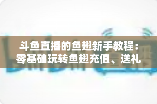 斗鱼直播的鱼翅新手教程：零基础玩转鱼翅充值、送礼与消费规划的完整指南