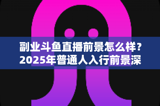 副业斗鱼直播前景怎么样?2025年普通人入行前景深度解析与实操指南 副业斗鱼直播前景怎么样?2025年普通人入行前景深度解析与实操指南