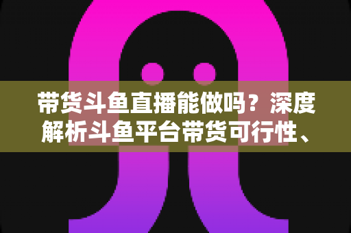 带货斗鱼直播能做吗?深度解析斗鱼平台带货可行性、优势与新手实操全攻略 带货斗鱼直播能做吗?深度解析斗鱼平台带货可行性、优势与新手实操全攻略