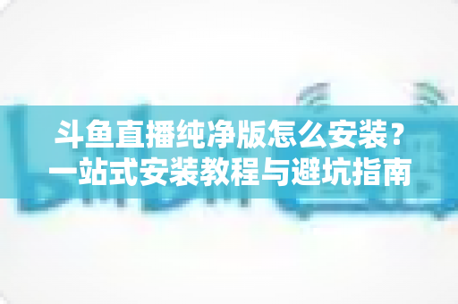 斗鱼直播纯净版怎么安装？一站式安装教程与避坑指南全解析