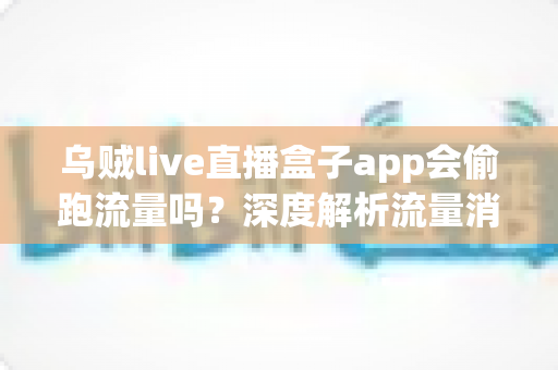 乌贼live直播盒子app会偷跑流量吗？深度解析流量消耗真相与实用省流指南