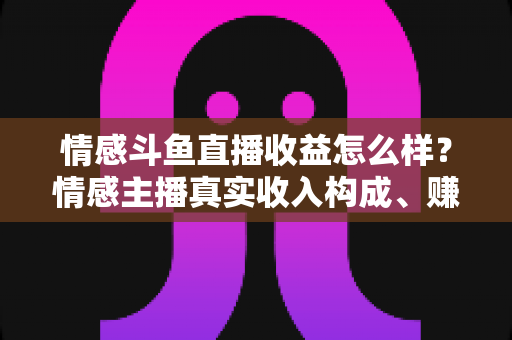 情感斗鱼直播收益怎么样？情感主播真实收入构成、赚钱潜力与提升攻略全解析