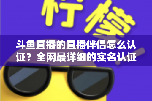 斗鱼直播的直播伴侣怎么认证？全网最详细的实名认证流程与开播指南