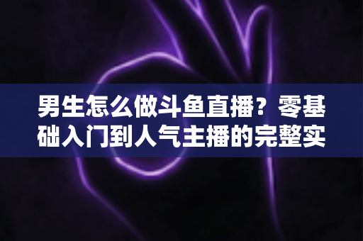 男生怎么做斗鱼直播？零基础入门到人气主播的完整实操指南