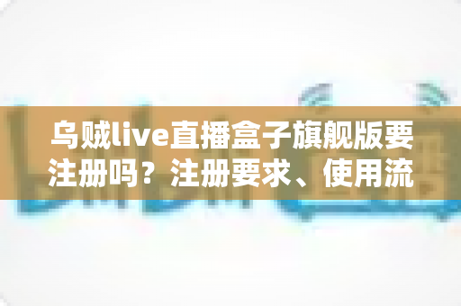 乌贼live直播盒子旗舰版要注册吗？注册要求、使用流程与安全指南全面解析