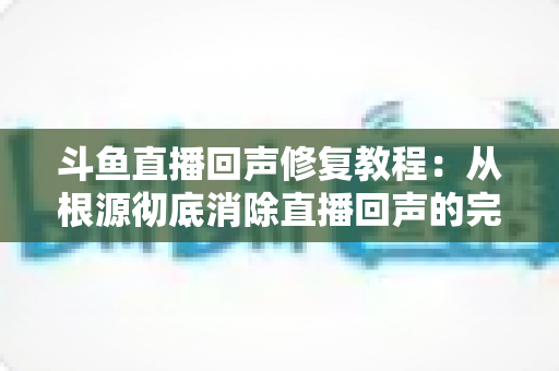 斗鱼直播回声修复教程：从根源彻底消除直播回声的完整解决方案