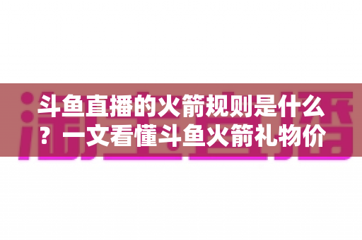 斗鱼直播的火箭规则是什么？一文看懂斗鱼火箭礼物价格、玩法与注意事项