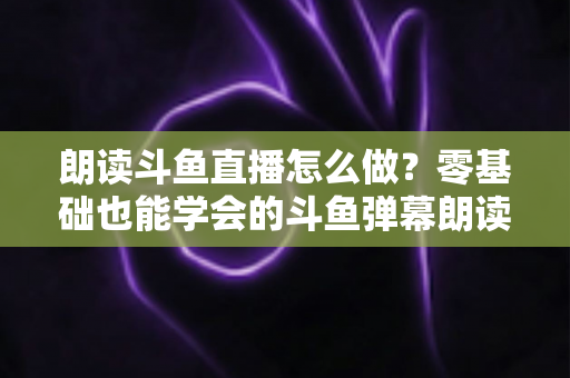 朗读斗鱼直播怎么做？零基础也能学会的斗鱼弹幕朗读设置全攻略