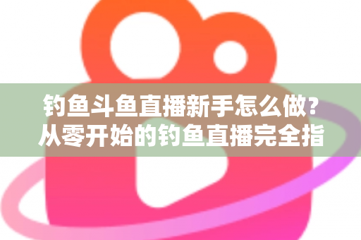 钓鱼斗鱼直播新手怎么做?从零开始的钓鱼直播完全指南 钓鱼斗鱼直播新手怎么做?从零开始的钓鱼直播完全指南