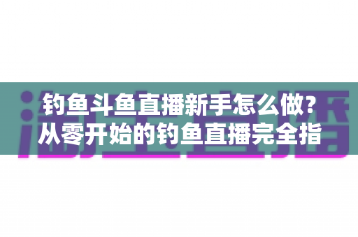 钓鱼斗鱼直播新手怎么做?从零开始的钓鱼直播完全指南 钓鱼斗鱼直播新手怎么做?从零开始的钓鱼直播完全指南