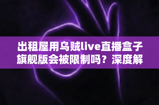 出租屋用乌贼live直播盒子旗舰版会被限制吗？深度解析限制风险、原因与实用应对方案