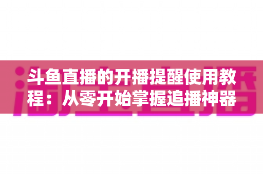 斗鱼直播的开播提醒使用教程:从零开始掌握追播神器,不错过任何一场精彩直播 斗鱼直播的开播提醒使用教程:从零开始掌握追播神器,不错过任何一场精彩直播