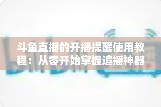 斗鱼直播的开播提醒使用教程:从零开始掌握追播神器,不错过任何一场精彩直播 斗鱼直播的开播提醒使用教程:从零开始掌握追播神器,不错过任何一场精彩直播