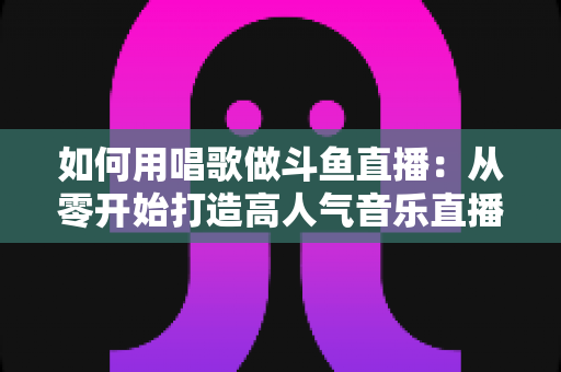 如何用唱歌做斗鱼直播:从零开始打造高人气音乐直播间的全流程实战指南 如何用唱歌做斗鱼直播:从零开始打造高人气音乐直播间的全流程实战指南