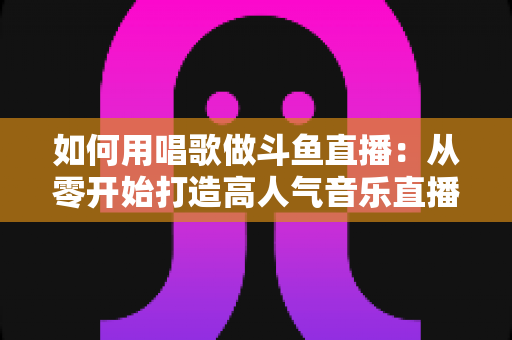 如何用唱歌做斗鱼直播:从零开始打造高人气音乐直播间的全流程实战指南 如何用唱歌做斗鱼直播:从零开始打造高人气音乐直播间的全流程实战指南