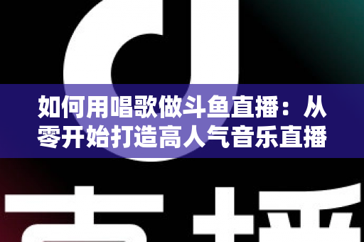 如何用唱歌做斗鱼直播:从零开始打造高人气音乐直播间的全流程实战指南 如何用唱歌做斗鱼直播:从零开始打造高人气音乐直播间的全流程实战指南