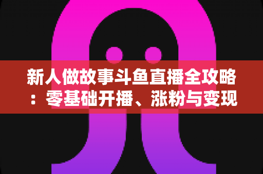 新人做故事斗鱼直播全攻略:零基础开播、涨粉与变现的实用指南 新人做故事斗鱼直播全攻略:零基础开播、涨粉与变现的实用指南