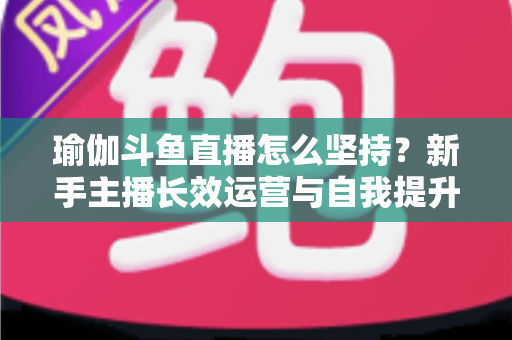 瑜伽斗鱼直播怎么坚持?新手主播长效运营与自我提升全攻略 瑜伽斗鱼直播怎么坚持?新手主播长效运营与自我提升全攻略