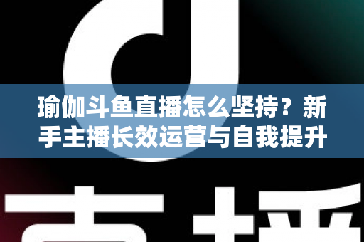 瑜伽斗鱼直播怎么坚持?新手主播长效运营与自我提升全攻略 瑜伽斗鱼直播怎么坚持?新手主播长效运营与自我提升全攻略