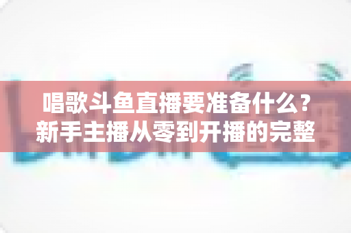 唱歌斗鱼直播要准备什么?新手主播从零到开播的完整准备清单 唱歌斗鱼直播要准备什么?新手主播从零到开播的完整准备清单