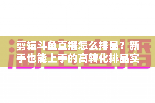 剪辑斗鱼直播怎么排品?新手也能上手的高转化排品实战指南 剪辑斗鱼直播怎么排品?新手也能上手的高转化排品实战指南