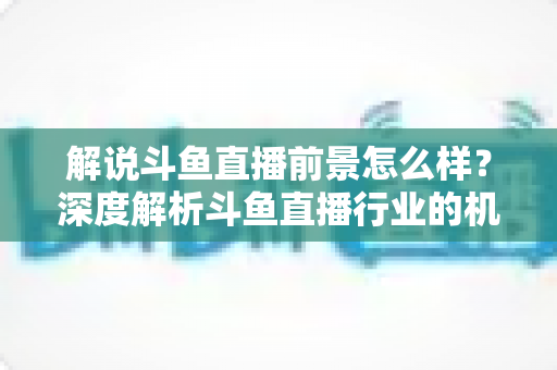 解说斗鱼直播前景怎么样？深度解析斗鱼直播行业的机遇、收入与发展趋势