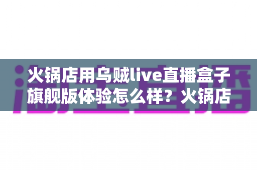 火锅店用乌贼live直播盒子旗舰版体验怎么样?火锅店主实测口碑与避坑指南全公开 火锅店用乌贼live直播盒子旗舰版体验怎么样?火锅店主实测口碑与避坑指南全公开