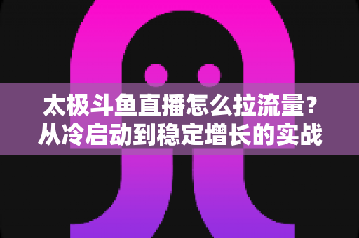 太极斗鱼直播怎么拉流量？从冷启动到稳定增长的实战运营全指南
