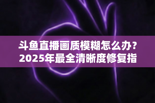 斗鱼直播画质模糊怎么办？2025年最全清晰度修复指南，一招恢复高清流畅体验