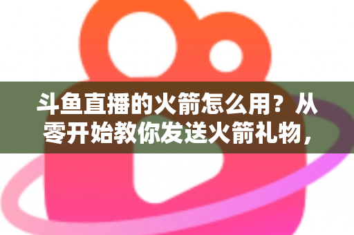 斗鱼直播的火箭怎么用？从零开始教你发送火箭礼物，轻松玩转直播间人气助推全攻略