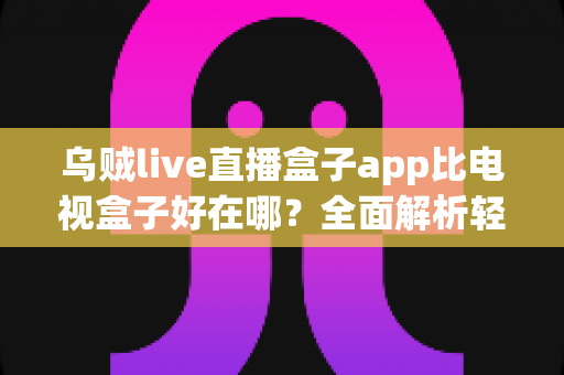 乌贼live直播盒子app比电视盒子好在哪？全面解析轻量化观影新选择