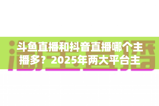 斗鱼直播和抖音直播哪个主播多?2025年两大平台主播数量与生态全景深度对比分析 斗鱼直播和抖音直播哪个主播多?2025年两大平台主播数量与生态全景深度对比分析