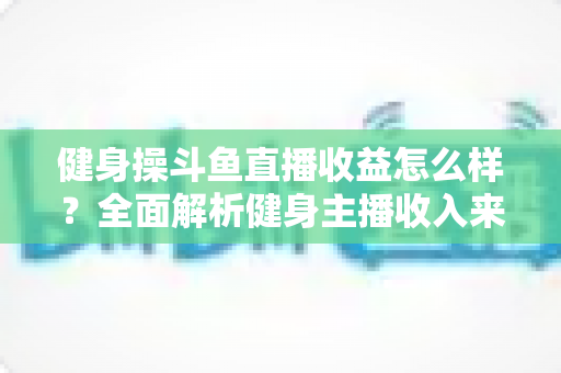 健身操斗鱼直播收益怎么样?全面解析健身主播收入来源、影响因素与提升技巧 健身操斗鱼直播收益怎么样?全面解析健身主播收入来源、影响因素与提升技巧