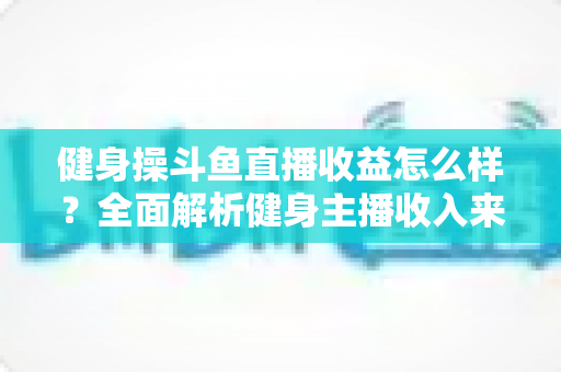 健身操斗鱼直播收益怎么样?全面解析健身主播收入来源、影响因素与提升技巧 健身操斗鱼直播收益怎么样?全面解析健身主播收入来源、影响因素与提升技巧