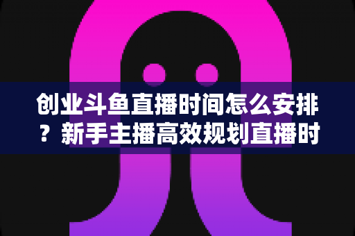 创业斗鱼直播时间怎么安排?新手主播高效规划直播时间的全攻略指南 创业斗鱼直播时间怎么安排?新手主播高效规划直播时间的全攻略指南