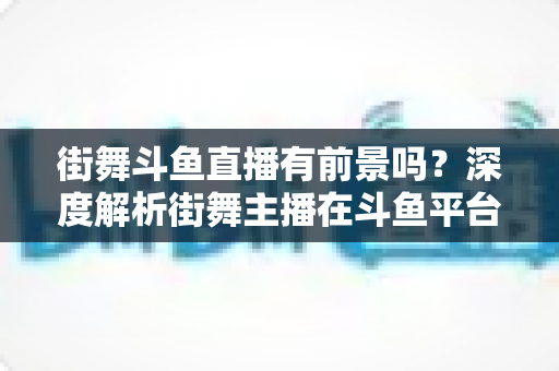 街舞斗鱼直播有前景吗?深度解析街舞主播在斗鱼平台的发展机遇与变现前景 街舞斗鱼直播有前景吗?深度解析街舞主播在斗鱼平台的发展机遇与变现前景