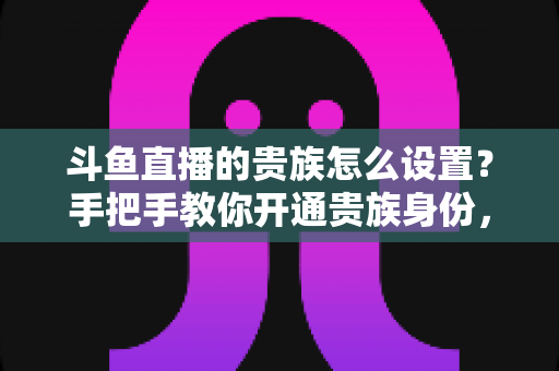 斗鱼直播的贵族怎么设置？手把手教你开通贵族身份，解锁专属特权全攻略