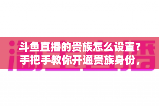 斗鱼直播的贵族怎么设置？手把手教你开通贵族身份，解锁专属特权全攻略