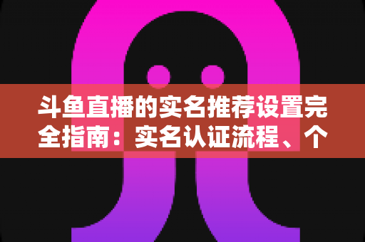 斗鱼直播的实名推荐设置完全指南:实名认证流程、个性化推荐调整与隐私保护一篇讲透 斗鱼直播的实名推荐设置完全指南:实名认证流程、个性化推荐调整与隐私保护一篇讲透