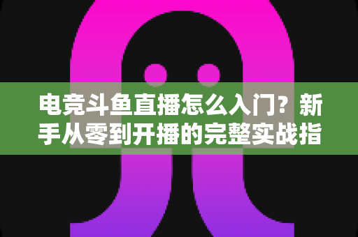 电竞斗鱼直播怎么入门?新手从零到开播的完整实战指南 电竞斗鱼直播怎么入门?新手从零到开播的完整实战指南