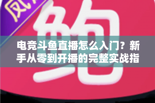 电竞斗鱼直播怎么入门?新手从零到开播的完整实战指南 电竞斗鱼直播怎么入门?新手从零到开播的完整实战指南