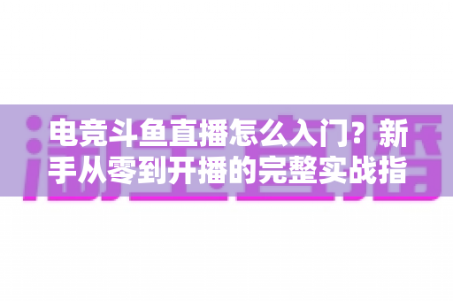 电竞斗鱼直播怎么入门?新手从零到开播的完整实战指南 电竞斗鱼直播怎么入门?新手从零到开播的完整实战指南