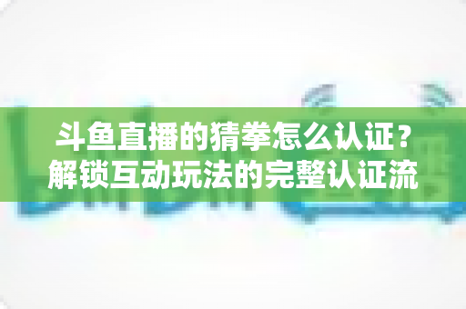 斗鱼直播的猜拳怎么认证？解锁互动玩法的完整认证流程与实战运营指南