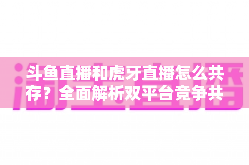 斗鱼直播和虎牙直播怎么共存?全面解析双平台竞争共赢的运营之道 斗鱼直播和虎牙直播怎么共存?全面解析双平台竞争共赢的运营之道