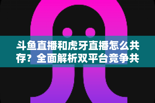 斗鱼直播和虎牙直播怎么共存?全面解析双平台竞争共赢的运营之道 斗鱼直播和虎牙直播怎么共存?全面解析双平台竞争共赢的运营之道