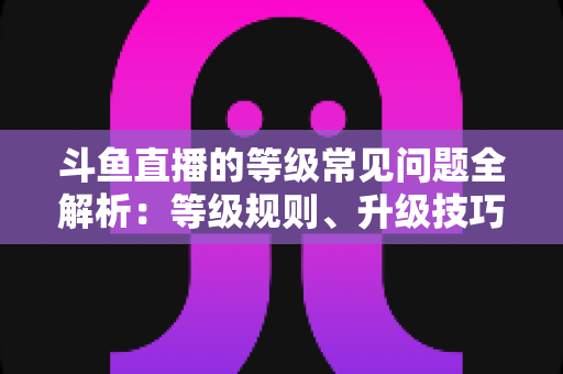 斗鱼直播的等级常见问题全解析:等级规则、升级技巧与用户须知一文读懂 斗鱼直播的等级常见问题全解析:等级规则、升级技巧与用户须知一文读懂