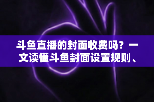 斗鱼直播的封面收费吗?一文读懂斗鱼封面设置规则、费用真相与免费优化技巧 斗鱼直播的封面收费吗?一文读懂斗鱼封面设置规则、费用真相与免费优化技巧