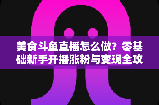 美食斗鱼直播怎么做?零基础新手开播涨粉与变现全攻略 美食斗鱼直播怎么做?零基础新手开播涨粉与变现全攻略