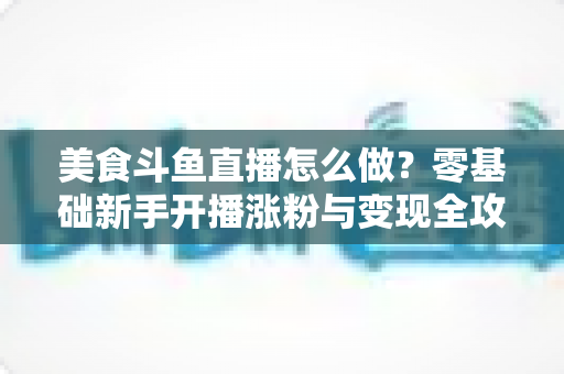 美食斗鱼直播怎么做?零基础新手开播涨粉与变现全攻略 美食斗鱼直播怎么做?零基础新手开播涨粉与变现全攻略