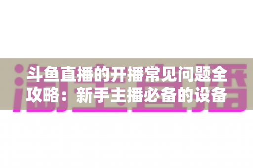 斗鱼直播的开播常见问题全攻略:新手主播必备的设备调试与推流疑难解答指南 斗鱼直播的开播常见问题全攻略:新手主播必备的设备调试与推流疑难解答指南